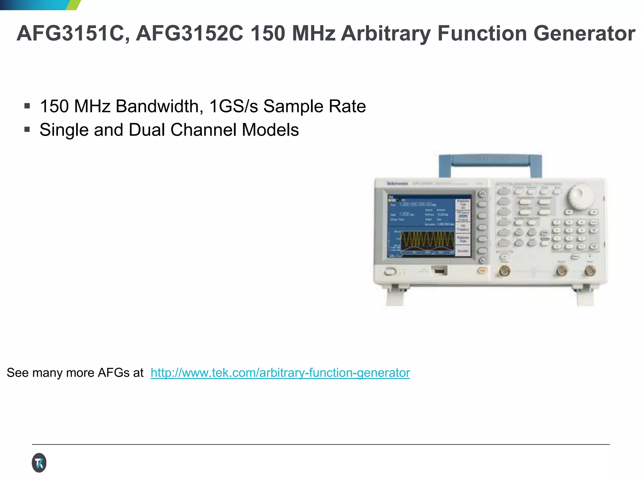 AFG3151C, AFG3152C 150 MHz Arbitrary Function Generator
 150 MHz Bandwidth, 1GS/s Sample Rate
 Single and Dual Channel Models
See many more AFGs at http://www.tek.com/arbitrary-function-generator
 