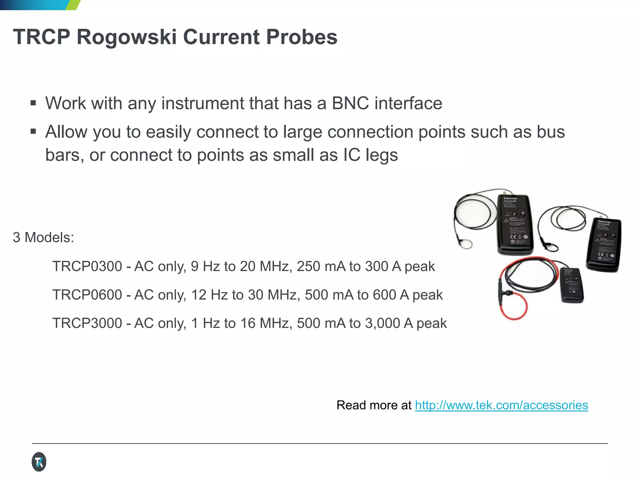 TRCP Rogowski Current Probes
 Work with any instrument that has a BNC interface
 Allow you to easily connect to large connection points such as bus
bars, or connect to points as small as IC legs
3 Models:
TRCP0300 - AC only, 9 Hz to 20 MHz, 250 mA to 300 A peak
TRCP0600 - AC only, 12 Hz to 30 MHz, 500 mA to 600 A peak
TRCP3000 - AC only, 1 Hz to 16 MHz, 500 mA to 3,000 A peak
See more current, differential, active and passive probes at http://www.tek.com/probes
 