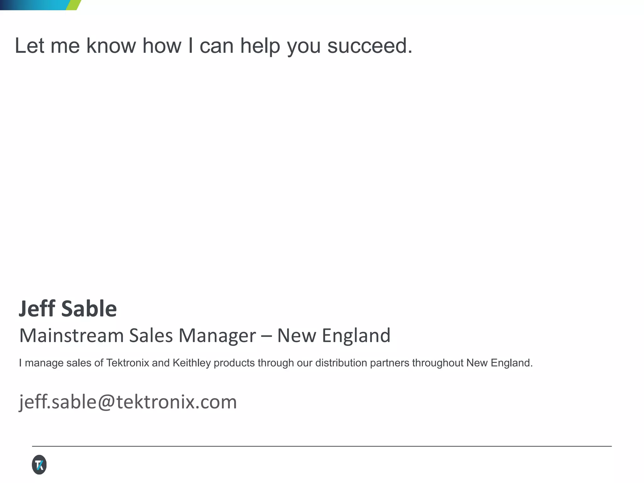 Let me know how I can help you succeed.
Jeff Sable
Mainstream Sales Manager – New England
I manage sales of Tektronix and Keithley products through our distribution partners throughout New England.
jeff.sable@tektronix.com
 