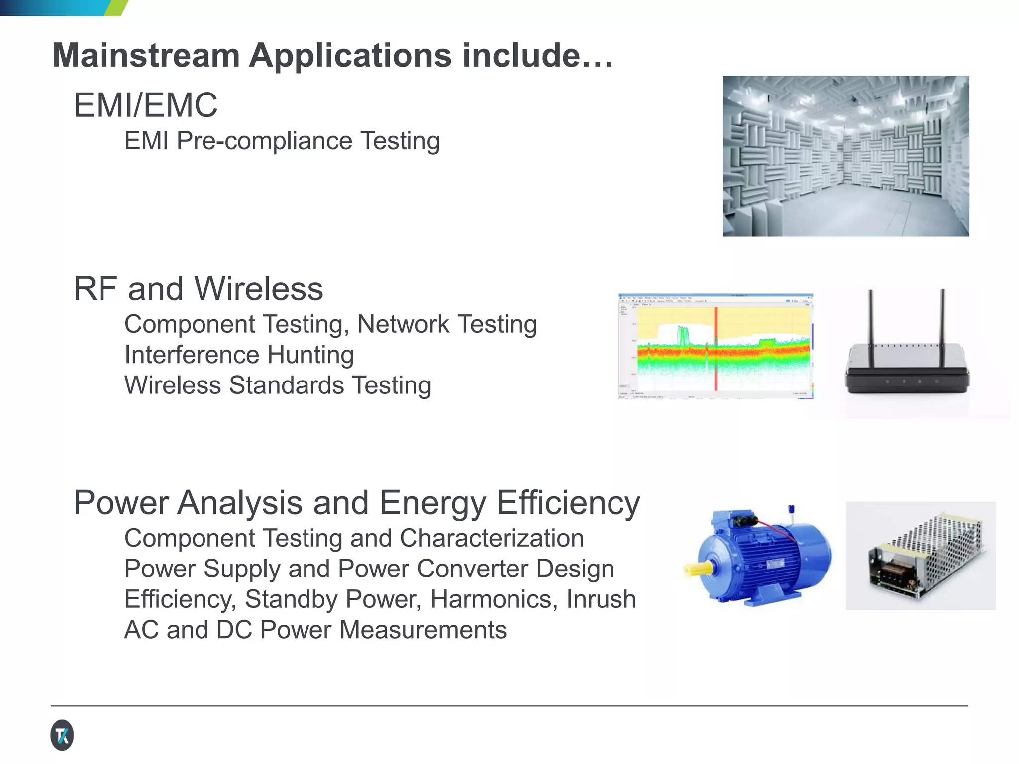 Mainstream Applications include…
EMI/EMC
EMI Pre-compliance Testing
RF and Wireless
Component Testing, Network Testing
Interference Hunting
Wireless Standards Testing
IoT Device and Sensor Testing
Design and Test of MEMs and other Sensors
Low Level Power Consumption Analysis
Wireless Transmit and Receive
Battery Modeling, Simulation, Characterization
Semiconductor Device Design, Test,
and Characterization
 