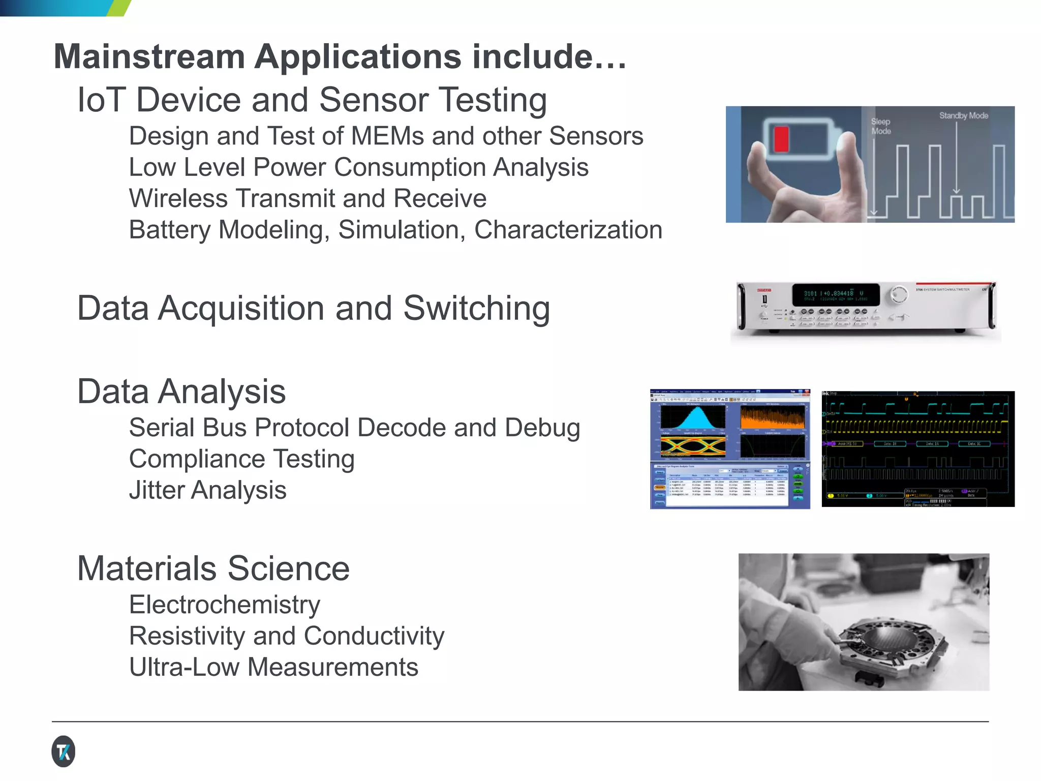 Mainstream Applications include…
Power Analysis and Energy Efficiency
Component Testing and Characterization
Power Supply and Power Converter Design
Efficiency, Standby Power, Harmonics, Inrush
AC and DC Power Measurements
Data Acquisition, Switching, and Control
Data Analysis
Serial Bus Protocol Decode and Debug
Jitter Analysis
Compliance Testing
Materials Science
Electrochemistry
Resistivity and Conductivity
Ultra-Low Measurements
 