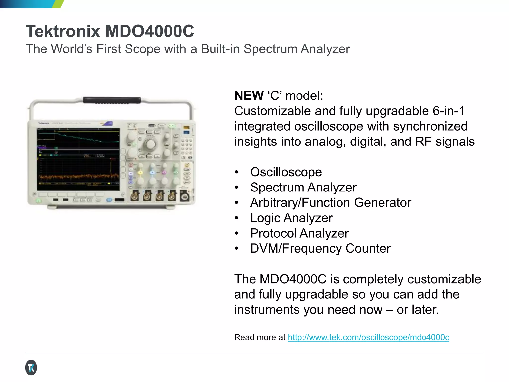 Tektronix MDO4000C
The World’s First Scope with a Built-in Spectrum Analyzer
NEW ‘C’ model:
Customizable and fully upgradable 6-in-1
integrated oscilloscope with synchronized
insights into analog, digital, and RF signals
• Oscilloscope
• Spectrum Analyzer
• Arbitrary/Function Generator
• Logic Analyzer
• Protocol Analyzer
• DVM/Frequency Counter
The MDO4000C is completely customizable
and fully upgradable so you can add the
instruments you need now – or later.
Read more at http://www.tek.com/oscilloscope/mdo4000c
 