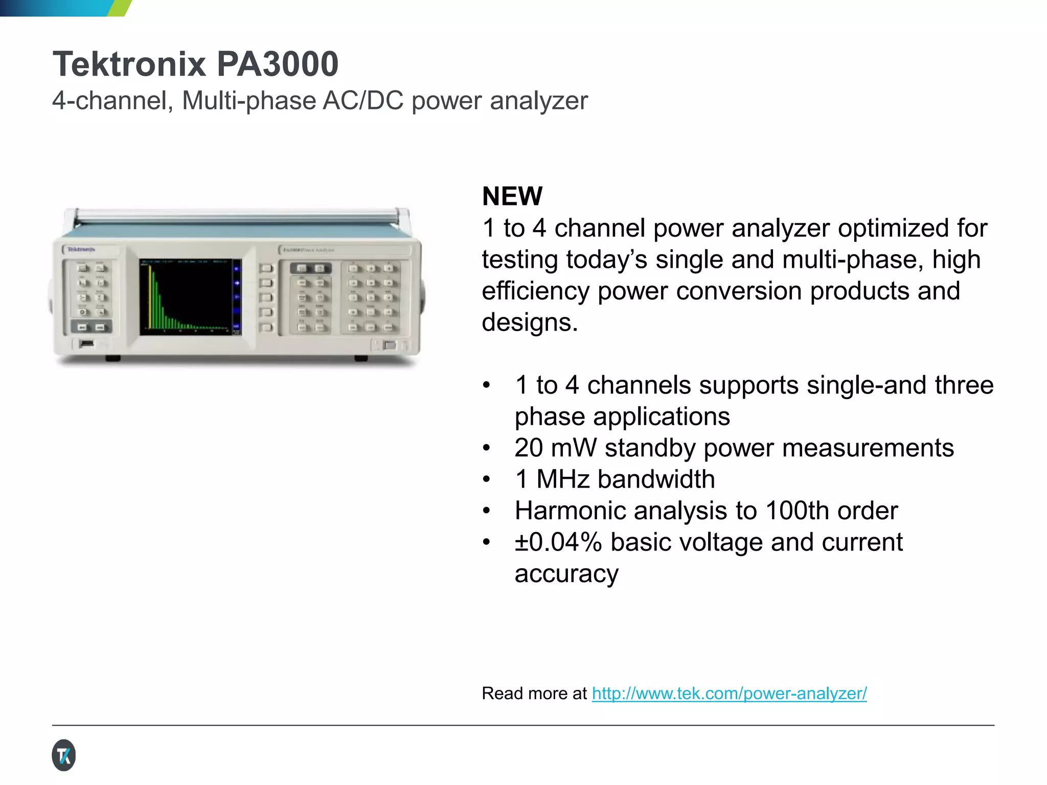 Tektronix PA3000
4-channel, Multi-phase AC/DC power analyzer
NEW
1 to 4 channel power analyzer optimized for
testing today’s single and multi-phase, high
efficiency power conversion products and
designs.
• 1 to 4 channels supports single-and three
phase applications
• 20 mW standby power measurements
• 1 MHz bandwidth
• Harmonic analysis to 100th order
• ±0.04% basic voltage and current
accuracy
Read more at http://www.tek.com/power-analyzer/
 