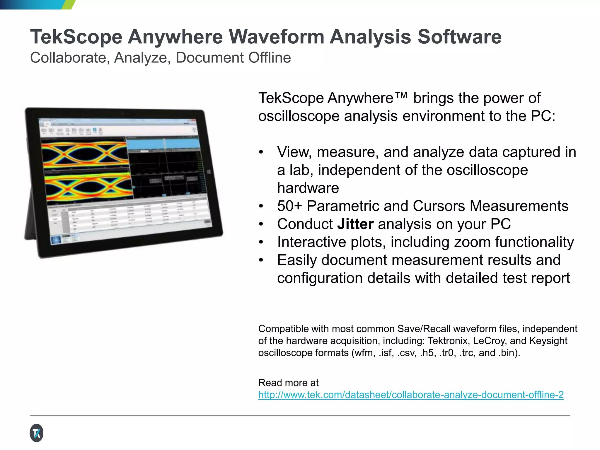 TekScope Anywhere Waveform Analysis Software
Collaborate, Analyze, Document Offline
TekScope Anywhere™ brings the power of
oscilloscope analysis environment to the PC:
• View, measure, and analyze data captured in
a lab, independent of the oscilloscope
hardware
• 50+ Parametric and Cursors Measurements
• Conduct Jitter analysis on your PC
• Interactive plots, including zoom functionality
• Easily document measurement results and
configuration details with detailed test report
Compatible with most common Save/Recall waveform files, independent
of the hardware acquisition, including: Tektronix, LeCroy, and Keysight
oscilloscope formats (wfm, .isf, .csv, .h5, .tr0, .trc, and .bin).
Read more at
http://www.tek.com/datasheet/collaborate-analyze-document-offline-2
 