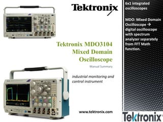 Manual Summary
Tektronix MDO3104
Mixed Domain
Oscilloscope
www.tektronix.com
industrial monitoring and
control instrument
6x1 integrated
oscilloscopes
MDO: Mixed Domain
Oscilloscope 
digital oscilloscope
with spectrum
analyzer separately
from FFT Math
function.
 