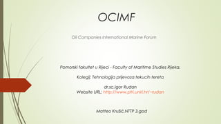 OCIMF
      Oil Companies International Marine Forum




Pomorski fakultet u Rijeci - Faculty of Maritime Studies Rijeka.

        Kolegij: Tehnologija prijevoza tekucih tereta

                     dr.sc.Igor Rudan
        Website URL: http://www.pfri.uniri.hr/~rudan



                   Matteo Kružić,NTTP 3.god
 