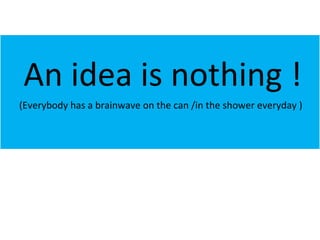 An idea is nothing ! (Everybody has a brainwave on the can /in the shower everyday ) 