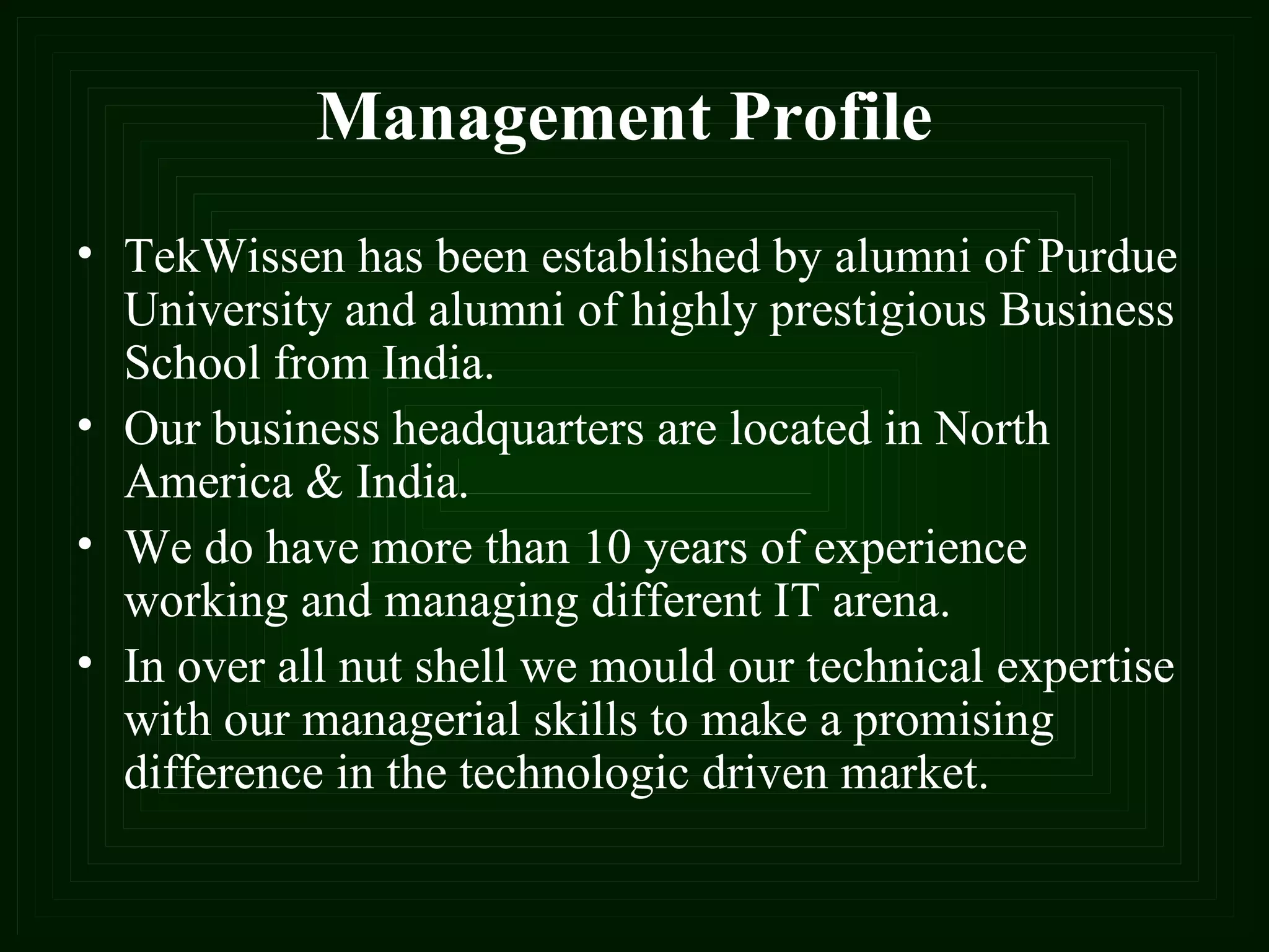 Management Profile TekWissen has been established by alumni of Purdue University and alumni of highly prestigious Business School from India. Our business headquarters are located in North America & India.  We do have more than 10 years of experience working and managing different IT arena. In over all nut shell we mould our technical expertise with our managerial skills to make a promising difference in the technologic driven market.   