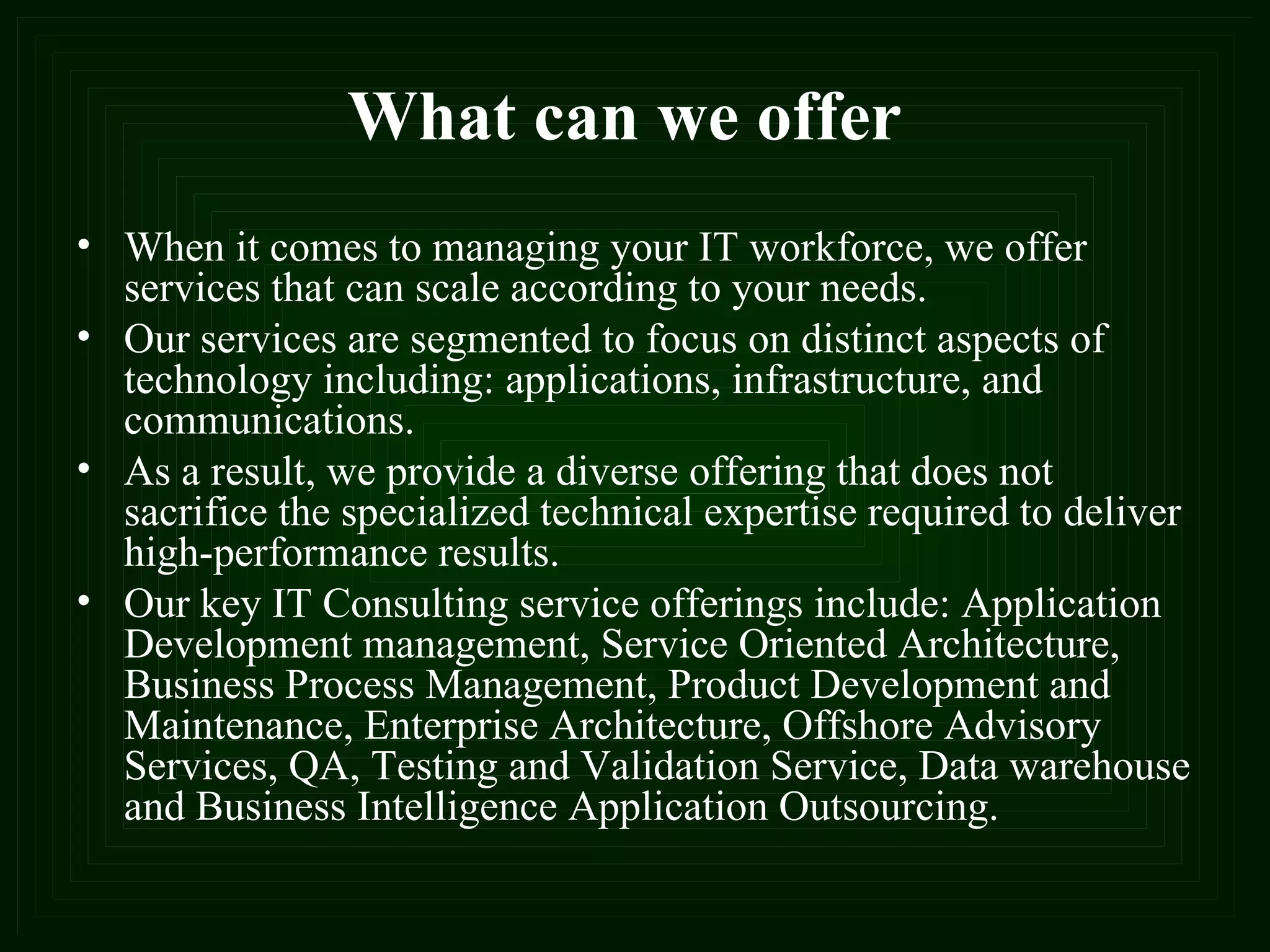 What can we offer When it comes to managing your IT workforce, we offer services that can scale according to your needs.  Our services are segmented to focus on distinct aspects of technology including: applications, infrastructure, and communications.  As a result, we provide a diverse offering that does not sacrifice the specialized technical expertise required to deliver high-performance results.  Our key IT Consulting service offerings include: Application Development management, Service Oriented Architecture, Business Process Management, Product Development and Maintenance, Enterprise Architecture, Offshore Advisory Services, QA, Testing and Validation Service, Data warehouse and Business Intelligence Application Outsourcing. 