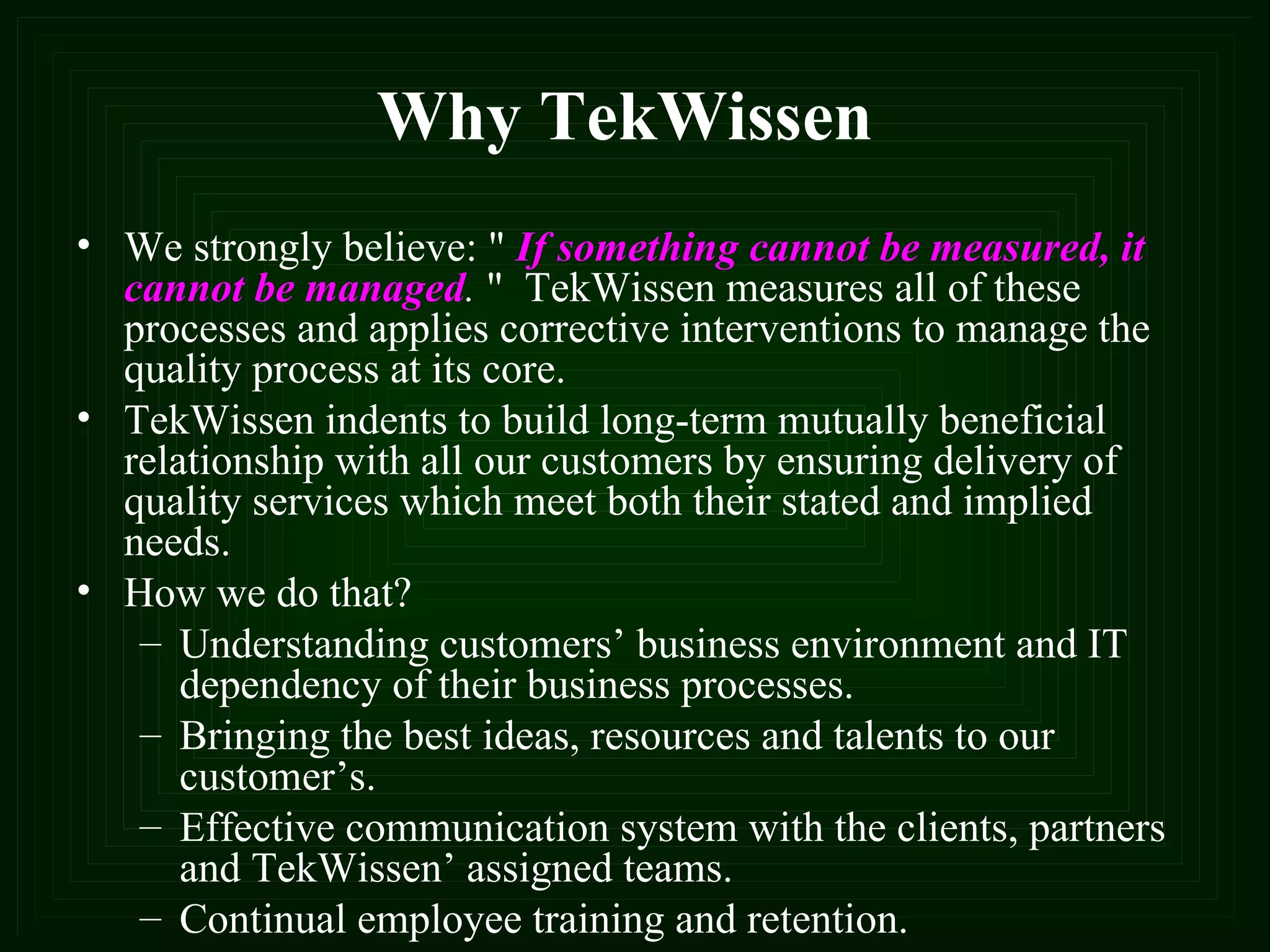 Why TekWissen We strongly believe: "   If something cannot be measured, it cannot be managed .  "  TekWissen measures all of these processes and applies corrective interventions to manage the quality process at its core. TekWissen indents to build long-term mutually beneficial relationship with all our customers by ensuring delivery of quality services which meet both their stated and implied needs.  How we do that? Understanding customers’ business environment and IT dependency of their business processes. Bringing the best ideas, resources and talents to our customer’s. Effective communication system with the clients, partners and TekWissen’ assigned teams. Continual employee training and retention.  