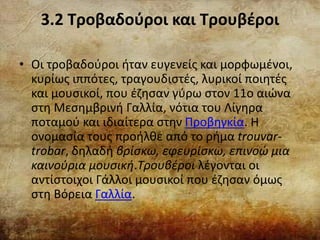 3.2 Τροβαδούροι και Τρουβέροι
• Οι τροβαδούροι ήταν ευγενείς και μορφωμένοι,
κυρίως ιππότες, τραγουδιστές, λυρικοί ποιητές
και μουσικοί, που έζησαν γύρω στον 11ο αιώνα
στη Μεσημβρινή Γαλλία, νότια του Λίγηρα
ποταμού και ιδιαίτερα στην Προβηγκία. Η
ονομασία τους προήλθε από το ρήμα trouvar-
trobar, δηλαδή βρίσκω, εφευρίσκω, επινοώ μια
καινούρια μουσική.Τρουβέροι λέγονται οι
αντίστοιχοι Γάλλοι μουσικοί που έζησαν όμως
στη Βόρεια Γαλλία.
 