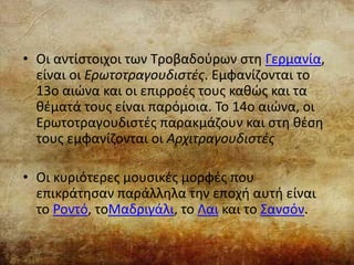 • Οι αντίστοιχοι των Τροβαδούρων στη Γερμανία,
είναι οι Ερωτοτραγουδιστές. Εμφανίζονται το
13ο αιώνα και οι επιρροές τους καθώς και τα
θέματά τους είναι παρόμοια. Το 14ο αιώνα, οι
Ερωτοτραγουδιστές παρακμάζουν και στη θέση
τους εμφανίζονται οι Αρχιτραγουδιστές
• Οι κυριότερες μουσικές μορφές που
επικράτησαν παράλληλα την εποχή αυτή είναι
το Ροντό, τοΜαδριγάλι, το Λαι και το Σανσόν.
 