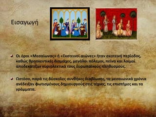 Εισαγωγή
Οι όροι «Μεσαίωνας» ή «Σκοτεινοί αιώνες» ήταν σκοτεινή περίοδος,
καθώς θρησκευτικές διαμάχες, μεγάλοι πόλεμοι, πείνα και λοιμοί
αποδεκάτιζαν κυριολεκτικά τους ευρωπαϊκούς πληθυσμούς.
Ωστόσο, παρά τις δύσκολες συνθήκες διαβίωσης, τα μεσαιωνικά χρόνια
ανέδειξαν φωτισμένους δημιουργούς στις τέχνες, τις επιστήμες και τα
γράμματα.
 