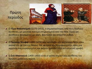 Πρώτη
περίοδος
Ο Τζων Ντάνστεϊμπλ (1370-1453), ο σημαντικότερος από τους Άγγλους
συνθέτες, με μουσικό πνεύμα επηρεασμένο από την Νέα Τέχνη και
συνθέσεις φτιαγμένες με χάρη, φαντασία και απέριττο ρυθμό.
Ο Γκυγιώμ Ντυφαί (1400-1474) που κατέλαβε την αντίστοιχη θέση στον
αιώνα του με τον ντε Μασώ. Με τα έργα του προσανατολίζει προς μια
αρμονία πιο συγκεκριμένη και φέρνει πρόοδο στην αντιστικτική γραφή.
Ο Ζυλ Μπενσουά (1400-1460) είναι ο τρίτος σημαντικός συνθέτης του
πρώτου μισού του αιώνα.
 