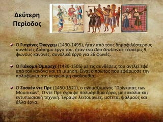 Δεύτερη
Περίοδος
Ο Γιοχάνες Όκεγχεμ (1430-1495), ήταν από τους δημοφιλέστερους
συνθέτες Διάσημο έργο του, ήταν ένα Deo Gratias σε τέσσερις 9
φωνους κανόνες, συνολικά έργο για 36 φωνές.
Ο Γιάκομπ Όμπρεχτ (1430-1505) με τις συνθέσεις του αντλεί εφέ
από τον κανόνα και τη μίμηση. Είναι ο πρώτος που εφάρμοσε την
πολυφωνία στη νεκρώσιμη ακολουθία.
Ο Ζοσκέν ντε Πρε (1450-1521), ο ονομαζόμενος "Πρίγκιπας των
Μουσικών", Ο ντε Πρε έγραψε πολυάριθμα έργα, με ευκολία και
εντυπωσιακή τεχνική. Έγραψε λειτουργίες, μοτέτα, ψαλμούς και
άλλα έργα.
 