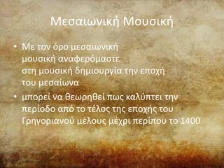 Μεσαιωνική Μουσική
• Με τον όρο μεσαιωνική
μουσική αναφερόμαστε
στη μουσική δημιουργία την εποχή
του μεσαίωνα
• μπορεί να θεωρηθεί πως καλύπτει την
περίοδο από το τέλος της εποχής του
Γρηγοριανού μέλους μέχρι περίπου το 1400
 