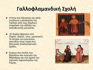 Γαλλοφλαμανδική Σχολή
Η ήττα στο Αζενκούρ και κατά
συνέπεια η κατάκτηση της
Γαλλίας από τους Άγγλους
επηρέασε την εξέλιξη της
πολυφωνικής μουσικής.
Οι Άγγλοι φέρνουν στο
Παρίσι δικούς τους μουσικούς
Το κέντρο των μουσικών
σπουδών είναι τώρα στις
Μουσικές Εκκλησιαστικές
Σχολές.
Κυρίως στις Αυλές των
βασιλέων και ευγενών της
Φλάνδρας και στη Σχολή του
παπικού παρεκκλησίου της
Ρώμης.
 