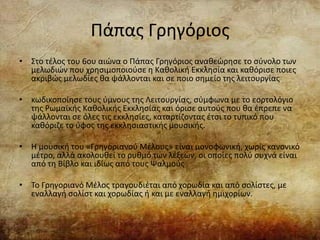 Πάπας Γρηγόριος
• Στο τέλος του 6ου αιώνα ο Πάπας Γρηγόριος αναθεώρησε το σύνολο των
μελωδιών που χρησιμοποιούσε η Καθολική Εκκλησία και καθόρισε ποιες
ακριβώς μελωδίες θα ψάλλονται και σε ποιο σημείο της λειτουργίας
• κωδικοποίησε τους ύμνους της Λειτουργίας, σύμφωνα με το εορτολόγιο
της Ρωμαϊκής Καθολικής Εκκλησίας και όρισε αυτούς που θα έπρεπε να
ψάλλονται σε όλες τις εκκλησίες, καταρτίζοντας έτσι το τυπικό που
καθόριζε το ύφος της εκκλησιαστικής μουσικής.
• Η μουσική του «Γρηγοριανού Μέλους» είναι μονοφωνική, χωρίς κανονικό
μέτρο, αλλά ακολουθεί το ρυθμό των λέξεων, οι οποίες πολύ συχνά είναι
από τη Βίβλο και ιδίως από τους Ψαλμούς
• Το Γρηγοριανό Μέλος τραγουδιέται από χορωδία και από σολίστες, με
εναλλαγή σολίστ και χορωδίας ή και με εναλλαγή ημιχορίων.
 