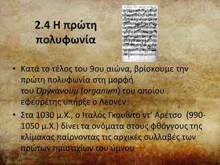 2.4 Η πρώτη
πολυφωνία
• Κατά το τέλος του 9ου αιώνα, βρίσκουμε την
πρώτη πολυφωνία στη μορφή
του Όργκανουμ (organum) του οποίου
εφευρέτης υπήρξε ο Λεονέν
• Στα 1030 μ.Χ., ο Ιταλός Γκουίντο ντ’ Αρέτσο (990-
1050 μ.Χ.) δίνει τα ονόματα στους φθόγγους της
κλίμακας παίρνοντας τις αρχικές συλλαβές των
πρώτων ημιστιχίων του ύμνου
 