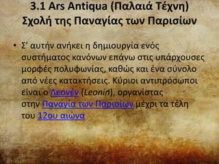 3.1 Ars Antiqua (Παλαιά Τέχνη)
Σχολή της Παναγίας των Παρισίων
• Σ' αυτήν ανήκει η δημιουργία ενός
συστήματος κανόνων επάνω στις υπάρχουσες
μορφές πολυφωνίας, καθώς και ένα σύνολο
από νέες κατακτήσεις. Κύριοι αντιπρόσωποι
είναι ο Λεονέν (Leonin), οργανίστας
στην Παναγία των Παρισίων μέχρι τα τέλη
του 12ου αιώνα
 