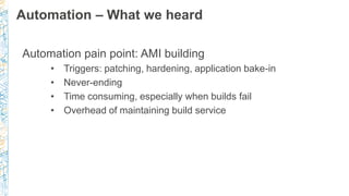 Automation – What we heard
Automation pain point: AMI building
• Triggers: patching, hardening, application bake-in
• Neve...