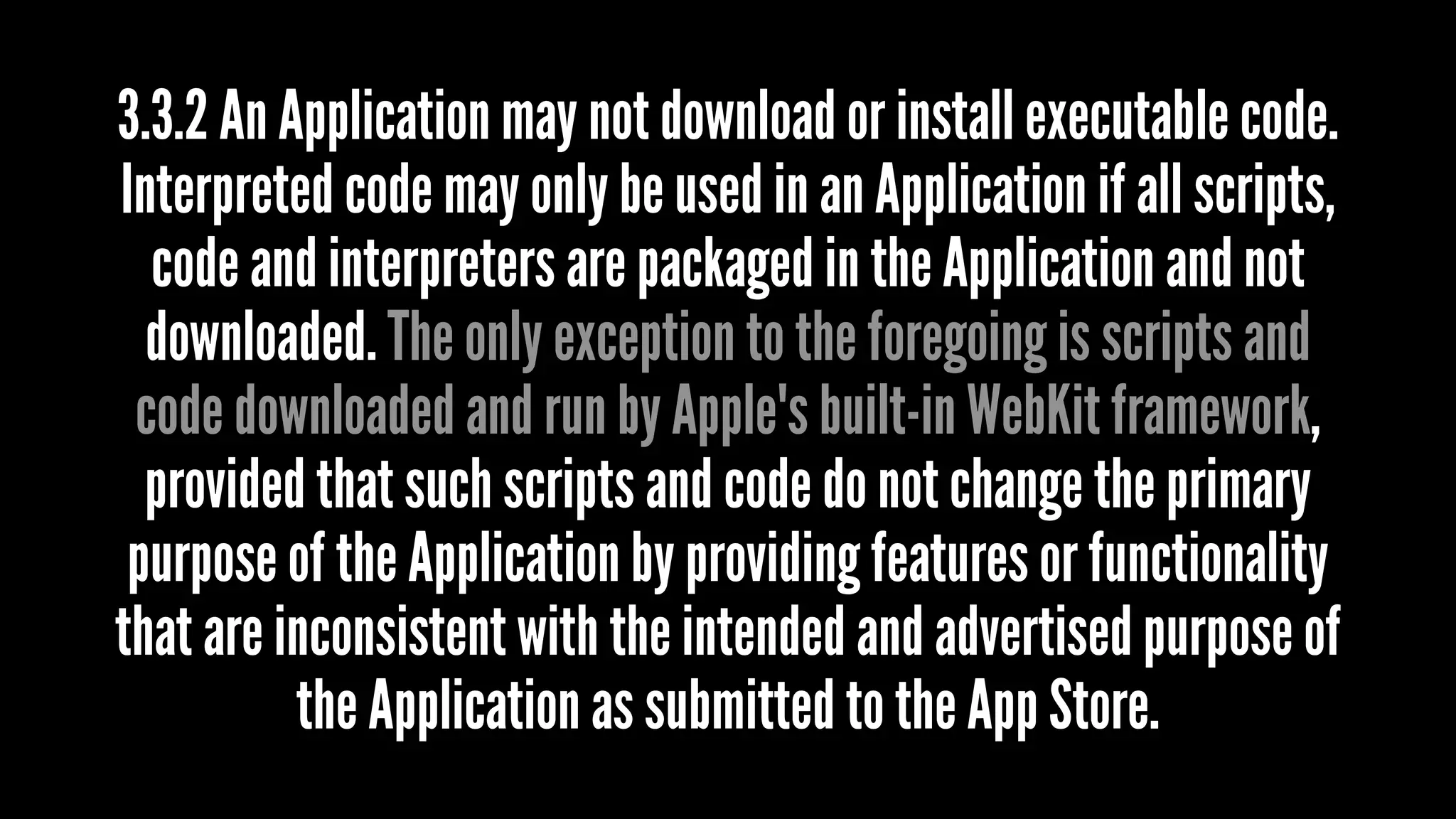 3.3.2 An Application may not download or install executable code.
Interpreted code may only be used in an Application if all scripts,
code and interpreters are packaged in the Application and not
downloaded. The only exception to the foregoing is scripts and
code downloaded and run by Apple's built-in WebKit framework,
provided that such scripts and code do not change the primary
purpose of the Application by providing features or functionality
that are inconsistent with the intended and advertised purpose of
the Application as submitted to the App Store.
 