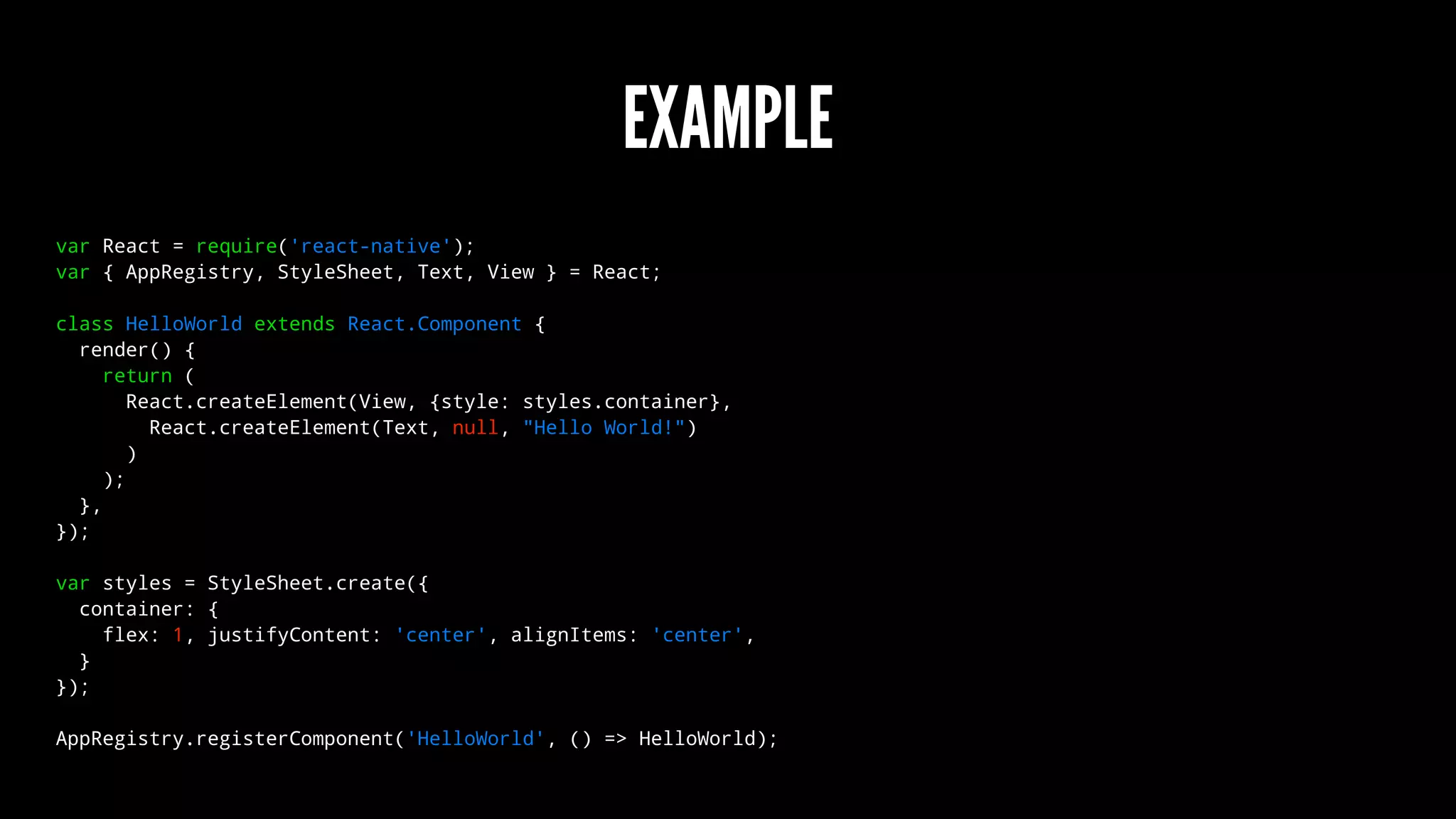 EXAMPLE
var React = require('react-native');
var { AppRegistry, StyleSheet, Text, View } = React;
class HelloWorld extends React.Component {
render() {
return (
React.createElement(View, {style: styles.container},
React.createElement(Text, null, "Hello World!")
)
);
},
});
var styles = StyleSheet.create({
container: {
flex: 1, justifyContent: 'center', alignItems: 'center',
}
});
AppRegistry.registerComponent('HelloWorld', () => HelloWorld);
 