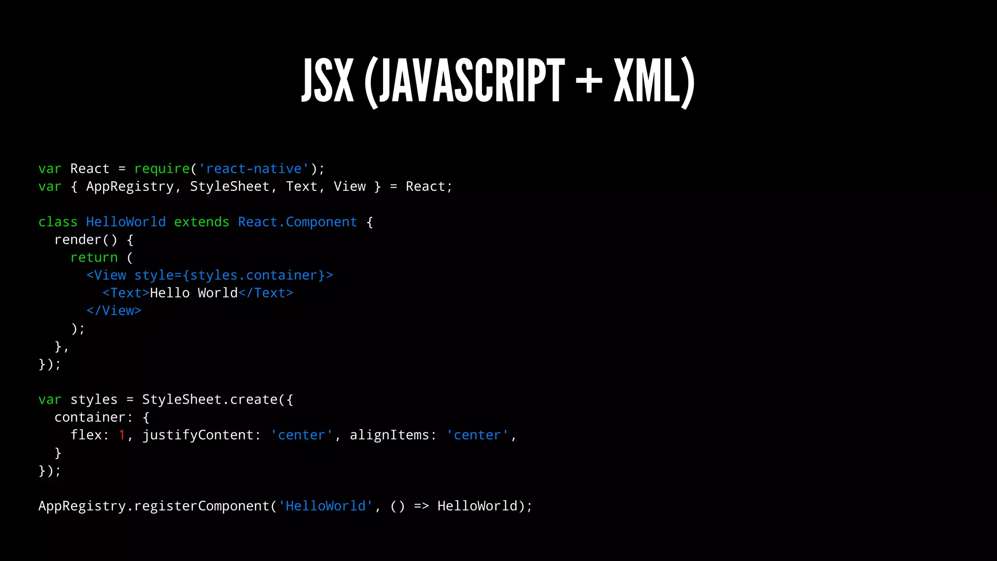 JSX (JAVASCRIPT + XML)
var React = require('react-native');
var { AppRegistry, StyleSheet, Text, View } = React;
class HelloWorld extends React.Component {
render() {
return (
<View style={styles.container}>
<Text>Hello World</Text>
</View>
);
},
});
var styles = StyleSheet.create({
container: {
flex: 1, justifyContent: 'center', alignItems: 'center',
}
});
AppRegistry.registerComponent('HelloWorld', () => HelloWorld);
 