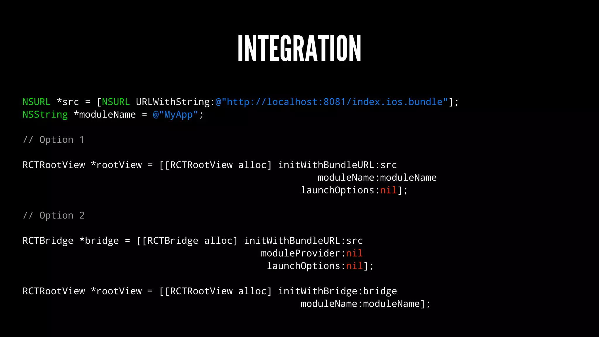 INTEGRATION
NSURL *src = [NSURL URLWithString:@"http://localhost:8081/index.ios.bundle"];
NSString *moduleName = @"MyApp";
// Option 1
RCTRootView *rootView = [[RCTRootView alloc] initWithBundleURL:src
moduleName:moduleName
launchOptions:nil];
// Option 2
RCTBridge *bridge = [[RCTBridge alloc] initWithBundleURL:src
moduleProvider:nil
launchOptions:nil];
RCTRootView *rootView = [[RCTRootView alloc] initWithBridge:bridge
moduleName:moduleName];
 