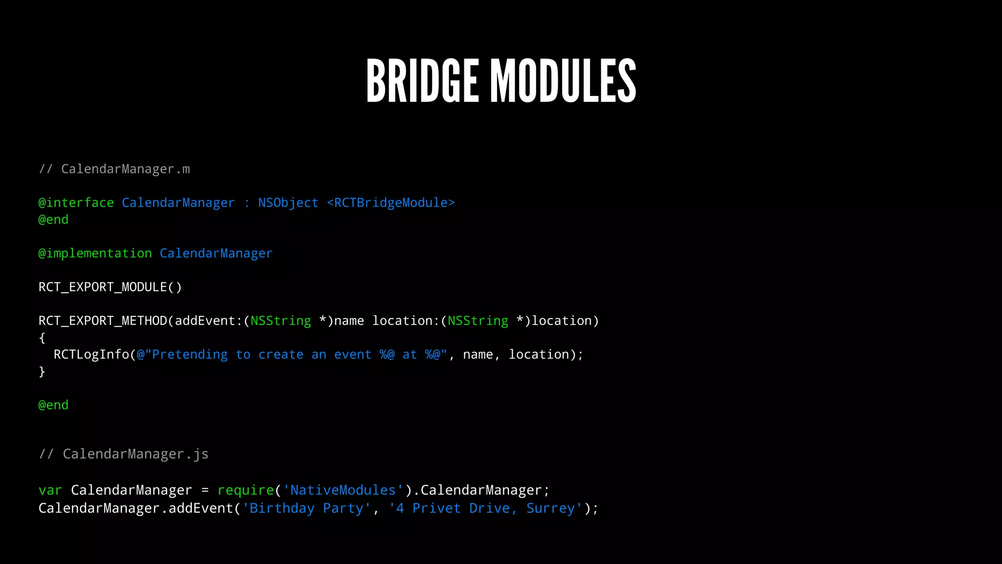 BRIDGE MODULES
// CalendarManager.m
@interface CalendarManager : NSObject <RCTBridgeModule>
@end
@implementation CalendarManager
RCT_EXPORT_MODULE()
RCT_EXPORT_METHOD(addEvent:(NSString *)name location:(NSString *)location)
{
RCTLogInfo(@"Pretending to create an event %@ at %@", name, location);
}
@end
// CalendarManager.js
var CalendarManager = require('NativeModules').CalendarManager;
CalendarManager.addEvent('Birthday Party', '4 Privet Drive, Surrey');
 
