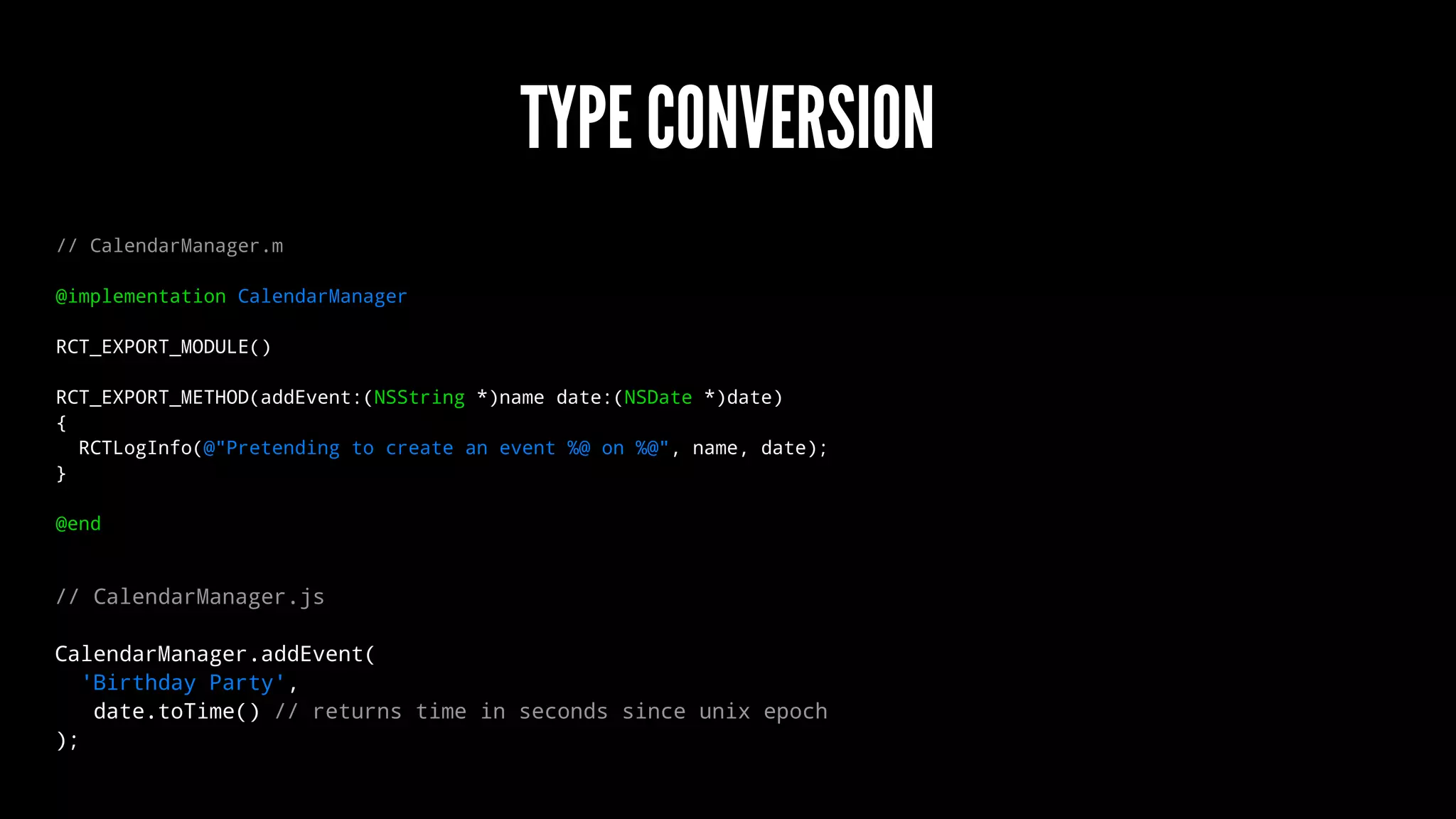 TYPE CONVERSION
// CalendarManager.m
@implementation CalendarManager
RCT_EXPORT_MODULE()
RCT_EXPORT_METHOD(addEvent:(NSString *)name date:(NSDate *)date)
{
RCTLogInfo(@"Pretending to create an event %@ on %@", name, date);
}
@end
// CalendarManager.js
CalendarManager.addEvent(
'Birthday Party',
date.toTime() // returns time in seconds since unix epoch
);
 