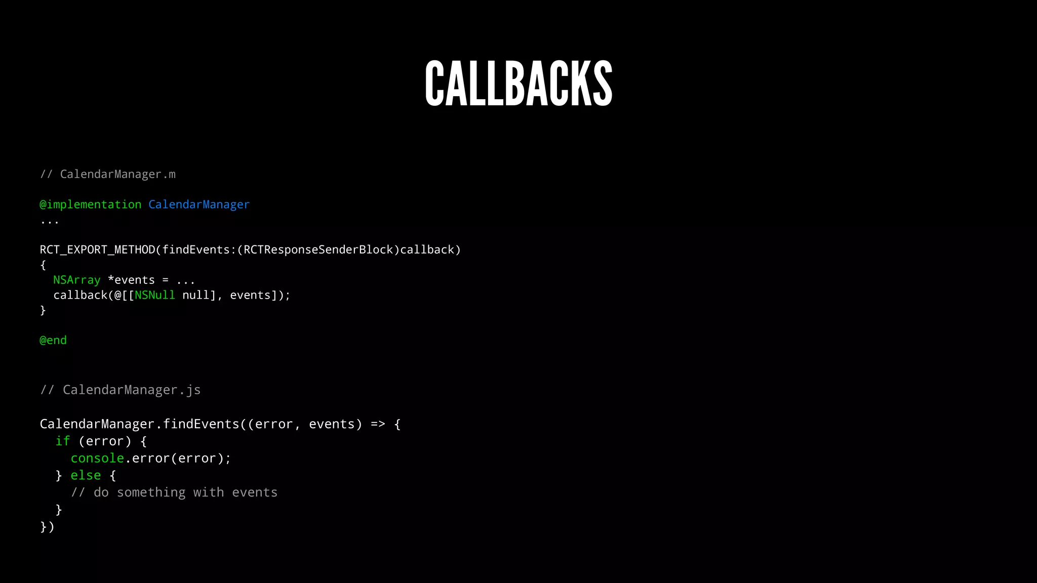 CALLBACKS
// CalendarManager.m
@implementation CalendarManager
...
RCT_EXPORT_METHOD(findEvents:(RCTResponseSenderBlock)callback)
{
NSArray *events = ...
callback(@[[NSNull null], events]);
}
@end
// CalendarManager.js
CalendarManager.findEvents((error, events) => {
if (error) {
console.error(error);
} else {
// do something with events
}
})
 