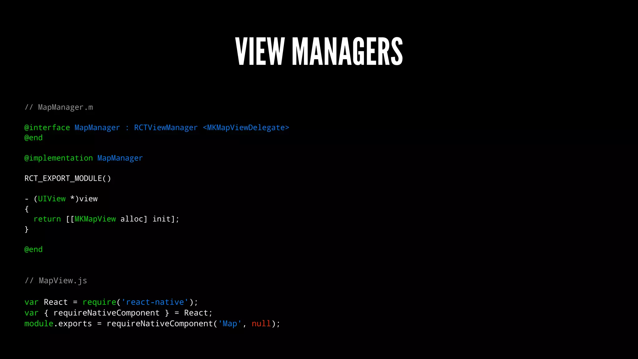 VIEW MANAGERS
// MapManager.m
@interface MapManager : RCTViewManager <MKMapViewDelegate>
@end
@implementation MapManager
RCT_EXPORT_MODULE()
- (UIView *)view
{
return [[MKMapView alloc] init];
}
@end
// MapView.js
var React = require('react-native');
var { requireNativeComponent } = React;
module.exports = requireNativeComponent('Map', null);
 