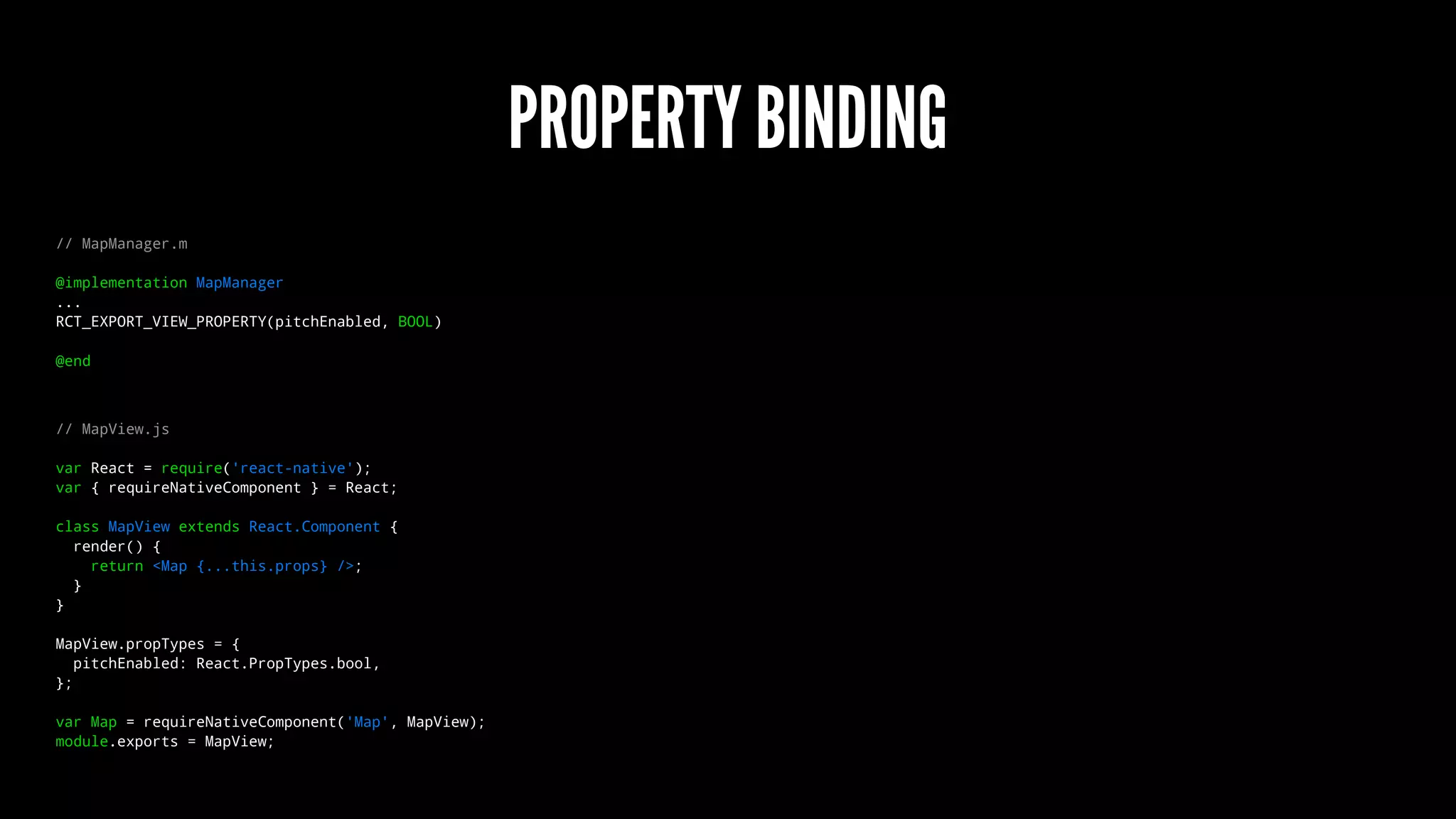 PROPERTY BINDING
// MapManager.m
@implementation MapManager
...
RCT_EXPORT_VIEW_PROPERTY(pitchEnabled, BOOL)
@end
// MapView.js
var React = require('react-native');
var { requireNativeComponent } = React;
class MapView extends React.Component {
render() {
return <Map {...this.props} />;
}
}
MapView.propTypes = {
pitchEnabled: React.PropTypes.bool,
};
var Map = requireNativeComponent('Map', MapView);
module.exports = MapView;
 