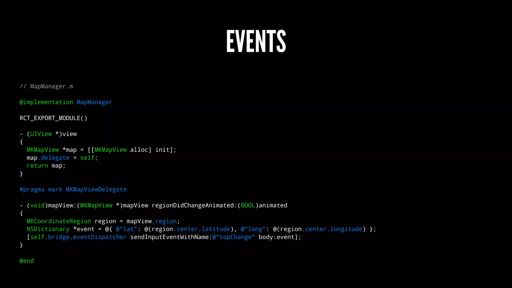 EVENTS
// MapManager.m
@implementation MapManager
RCT_EXPORT_MODULE()
- (UIView *)view
{
MKMapView *map = [[MKMapView alloc] init];
map.delegate = self;
return map;
}
#pragma mark MKMapViewDelegate
- (void)mapView:(MKMapView *)mapView regionDidChangeAnimated:(BOOL)animated
{
MKCoordinateRegion region = mapView.region;
NSDictionary *event = @{ @"lat": @(region.center.latitude), @"long": @(region.center.longitude) };
[self.bridge.eventDispatcher sendInputEventWithName:@"topChange" body:event];
}
@end
 