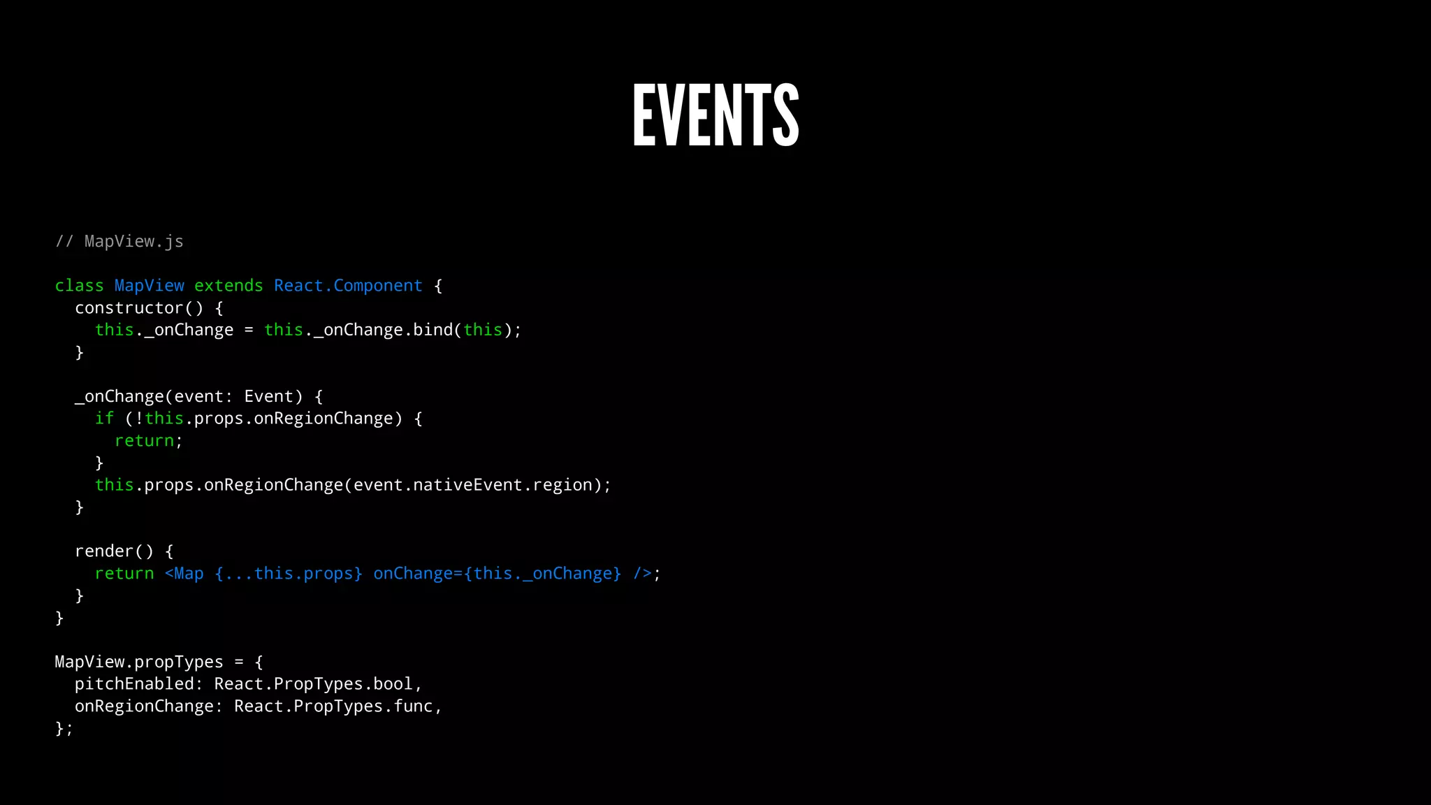 EVENTS
// MapView.js
class MapView extends React.Component {
constructor() {
this._onChange = this._onChange.bind(this);
}
_onChange(event: Event) {
if (!this.props.onRegionChange) {
return;
}
this.props.onRegionChange(event.nativeEvent.region);
}
render() {
return <Map {...this.props} onChange={this._onChange} />;
}
}
MapView.propTypes = {
pitchEnabled: React.PropTypes.bool,
onRegionChange: React.PropTypes.func,
};
 