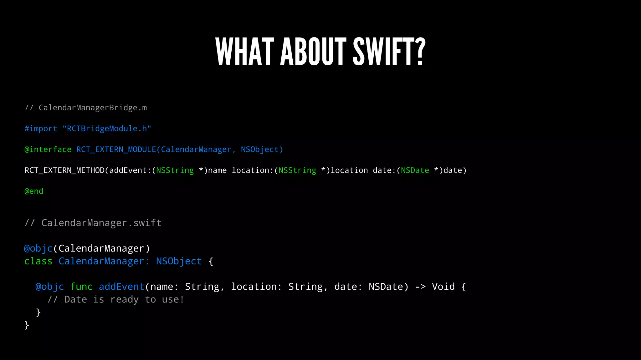WHAT ABOUT SWIFT?
// CalendarManagerBridge.m
#import "RCTBridgeModule.h"
@interface RCT_EXTERN_MODULE(CalendarManager, NSObject)
RCT_EXTERN_METHOD(addEvent:(NSString *)name location:(NSString *)location date:(NSDate *)date)
@end
// CalendarManager.swift
@objc(CalendarManager)
class CalendarManager: NSObject {
@objc func addEvent(name: String, location: String, date: NSDate) -> Void {
// Date is ready to use!
}
}
 