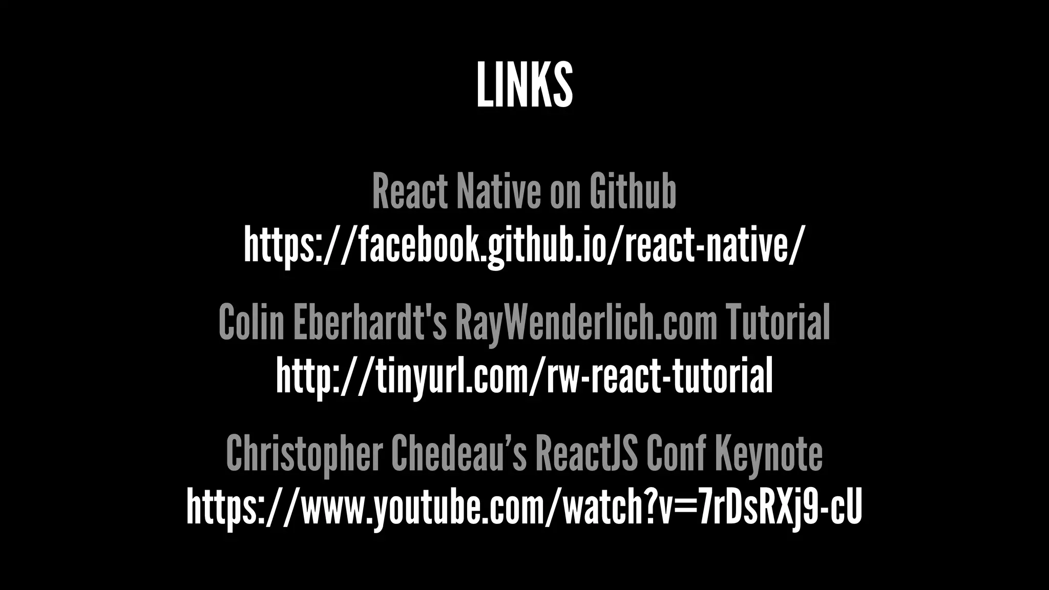 LINKS
React Native on Github
https://facebook.github.io/react-native/
Colin Eberhardt's RayWenderlich.com Tutorial
http://tinyurl.com/rw-react-tutorial
Christopher Chedeau’s ReactJS Conf Keynote
https://www.youtube.com/watch?v=7rDsRXj9-cU
 