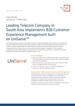 An Indian multinational telecommunications services company operating in 20 countries across South Asia,
Africa, and the Channel Islands implements Intense’s solution for enhancing B2B customer experience. Its
portfolio includes mobile telephony, ﬁxed telephony, broadband and subscription television services.
Large enterprise customers were outsourcing their telecom expenses management. They wanted to
proactively empower their enterprise customers with a comprehensive, self-service portal while achieving
operational excellence and reduced customer support costs.
Leading Telecom Company in
South Asia Implements B2B Customer
Experience Management built
on UniServeTM
Case Study
UniServeTM
| B2B CEM
Key Challenges

Absence of single portal for enterprise customers to view, analyze and
make online payments of telecom expenses, often resulting in delayed
payments and high disputes

Enterprise customers wanted data in the formats (PDF, Excel) which
they can integrate with their in-house systems

Absence of a highly automated, streamlined e-billing platform

High cost of operations, billing inaccuracies
Our Solution: B2B Customer Experience Management
Our B2B Customer experience management is a uniﬁed digital enterprise
customer experience solution that enabled service the provider to
distinguish their services and save millions in costs from streamlined
operations. The solution with its powerful analytics and service
management capabilities enables enhanced customer retention.
It provides a single source of truth for all the stakeholders, which helps in
reducing overall turnaround time for various processes.
Our intensity.
Your agility.
w w w. i n 1 0 s t e c h . c o m
 