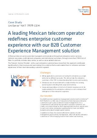 A Mexican telecom service provider managed communication throughout enterprise sector services;
national corporates, multinational companies and institutional customers, through more than 17000 km of
ﬁber. Its portfolio includes data center, as well as value-added solutions.
The Telecom Service Provider , with a vast enterprise customer base, knew that this segment contributed
signiﬁcantly to their revenue and was looking for a solution that would enable them to enhance customer
experience of their most demanding customer segment.
A leading Mexican telecom operator
redeﬁnes enterprise customer
experience with our B2B Customer
Experience Management solution
Challenges

Billing applications used were not seeing the enterprise as a single
entity but as different accounts. This did not help the enterprise
customers of the TSP in comprehending their invoices and inventory.

Enterprises are not provided with a single interface for viewing,
assessing and controlling their usage and inventory.

Usage and expenditure in the form of telecom expenses are to be
made available for the enterprise customers so as to enhance their
intelligence of the enterprise’s expenses.
Our Solution
Our B2B Customer experience management solution built on UniServeTM
NXT Platform is a 360 view of transactions that empowers enterprise
customers to get a grip on telecom invoice management. It is a
comprehensive web portal through which corporate customers can
create cost centers based on their organizational structure, assign users
to each cost center, and analyze spend patterns. Users can deﬁne
budgets and analyze budget against spends.
In addition to these, the solution affords the options of order
management and inventory management, which will aid the enterprise
customers of TSPs in keeping track of their orders and inventory
Case Study
UniServeTM
NXT | B2B CEM
Our intensity.
Your agility.
w w w. i n 1 0 s t e c h . c o m
 