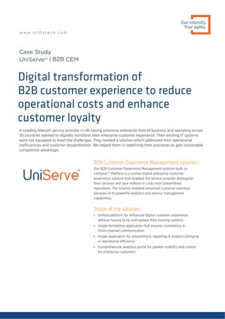 A Leading telecom service provider in UK having extensive enterprise lines of business and operating across
30 countries wanted to digitally transform their enterprise customer experience. Their existing IT systems
were not equipped to meet the challenges. They needed a solution which addressed their operational
inefficiencies and customer dissatisfaction. We helped them in redeﬁning their processes to gain sustainable
competitive advantage.
Digital transformation of
B2B customer experience to reduce
operational costs and enhance
customer loyalty
Case Study
UniServeTM
| B2B CEM
Our intensity.
Your agility.
w w w. i n 1 0 s t e c h . c o m
B2B Customer Experience Management solution:
Our B2B Customer Experience Management solution built on
UniServe™ Platform is a uniﬁed digital enterprise customer
experience solution that enabled the service provider distinguish
their services and save millions in costs from streamlined
operations. The solution enabled enhanced customer retention
because of its powerful analytics and service management
capabilities.
Scope of the solution:

Uniﬁed platform for enhanced digital customer experience
without having to rip and replace their existing systems

Single formatting application that ensures consistency in
Omni-channel communication

Single application for presentment, reporting & analytics bringing
in operational efficiency

Comprehensive analytics portal for greater visibility and control
for enterprise customers
 