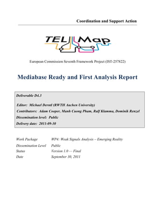 Coordination and Support Action




        European Commission Seventh Framework Project (IST-257822)



Mediabase Ready and First Analysis Report

Deliverable D4.3

Editor: Michael Derntl (RWTH Aachen University)
Contributors: Adam Cooper, Manh Cuong Pham, Ralf Klamma, Dominik Renzel
Dissemination level: Public
Delivery date: 2011-09-30



Work Package          WP4: Weak Signals Analysis – Emerging Reality
Dissemination Level   Public
Status                Version 1.0 — Final
Date                  September 30, 2011
 