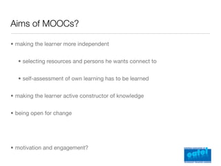 Aims of MOOCs?

• making the learner more independent


  • selecting resources and persons he wants connect to


  • self-assessment of own learning has to be learned


• making the learner active constructor of knowledge


• being open for change




• motivation and engagement?
 