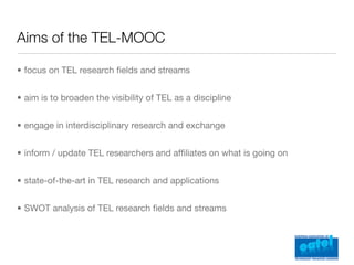 Aims of the TEL-MOOC

• focus on TEL research ﬁelds and streams


• aim is to broaden the visibility of TEL as a discipline


• engage in interdisciplinary research and exchange


• inform / update TEL researchers and afﬁliates on what is going on


• state-of-the-art in TEL research and applications


• SWOT analysis of TEL research ﬁelds and streams
 