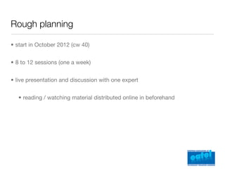 Rough planning

• start in October 2012 (cw 40)


• 8 to 12 sessions (one a week)


• live presentation and discussion with one expert


   • reading / watching material distributed online in beforehand
 