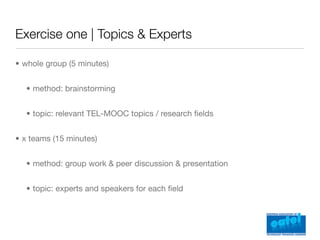 Exercise one | Topics & Experts

• whole group (5 minutes)


  • method: brainstorming


  • topic: relevant TEL-MOOC topics / research ﬁelds


• x teams (15 minutes)


  • method: group work & peer discussion & presentation


  • topic: experts and speakers for each ﬁeld
 