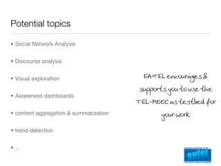 Potential topics

• Social Network Analysis


• Discourse analysis


• Visual exploration                      EA- EL encourages &
                                            T
                                         supports you to use the
• Awareness dashboards
                                        T EL-MOOC as testbed for
• content aggregation & summarization          your work

• trend detection


• ...
 