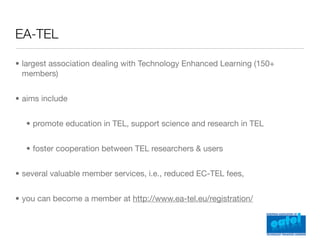 EA-TEL

• largest association dealing with Technology Enhanced Learning (150+
  members)


• aims include


  • promote education in TEL, support science and research in TEL


  • foster cooperation between TEL researchers & users


• several valuable member services, i.e., reduced EC-TEL fees,


• you can become a member at http://www.ea-tel.eu/registration/
 