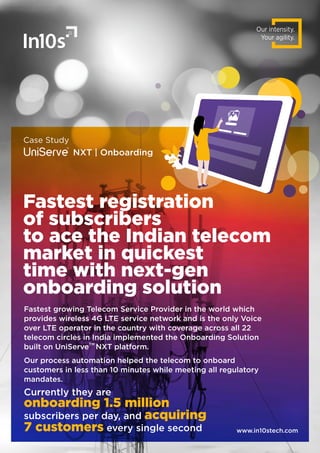 Our intensity.
Your agility.
Case Study
NXT | Onboarding
Fastest growing Telecom Service Provider in the world which
provides wireless 4G LTE service network and is the only Voice
over LTE operator in the country with coverage across all 22
telecom circles in India implemented the Onboarding Solution
TM
built on UniServe NXT platform.
Our process automation helped the telecom to onboard
customers in less than 10 minutes while meeting all regulatory
mandates.
www.in10stech.com
Currently they are
onboarding 1.5 million
subscribers per day, and acquiring
7 customers every single second
Fastest registration
of subscribers
to ace the Indian telecom
market in quickest
time with next-gen
onboarding solution
 