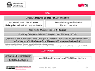 Informatische
Grundbildung
Dieses Werk ist lizenziert unter einer
Creative Commons Namensnennung
4.0 International Lizenz.
Seminar TEL, Maria Grandl 10
2016: „Computer Science For All“- Initiative
USA
Informatikunterricht im K-12-
Bildungsbereich stärken und ausbauen
Weiterbildungsmaßnahmen
für Lehrpersonen
Non-Profit-Organisationen (Code.org)
„More than nine in ten parents want CS taught at their child's school and yet, by some estimates,
only a quarter of K-12 schools offer a CS course with programming included.“
The White House (2016): Obama's Computer Science for All Initiative Is Gaining Momentum,
online unter https://cacm.acm.org/careers/207286-obamas-computer-science-for-all-initiative-is-gaining-momentum/fulltext (letzter Zugriff: 10.05.2017).
„Exploring Computer Science“, „Project Lead The Way (PLTW)“
AUSTRALIEN
„Design and Technologies“
„Digital Technologies“
verpflichtend im gesamten F-10-Bildungsbereich
 